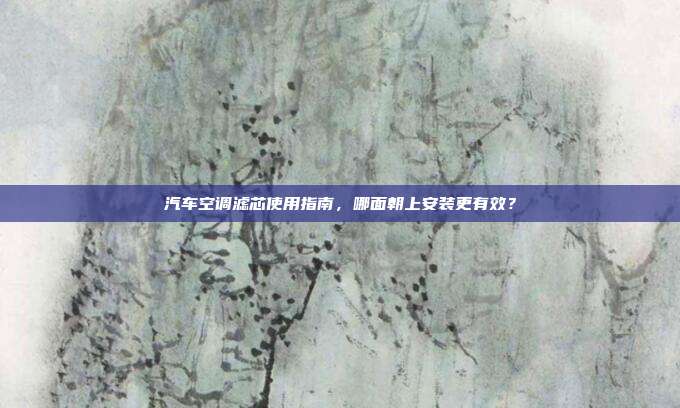 汽车空调滤芯使用指南，哪面朝上安装更有效？