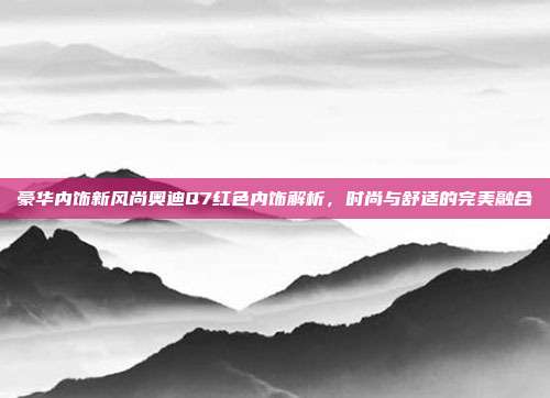 豪华内饰新风尚奥迪Q7红色内饰解析，时尚与舒适的完美融合