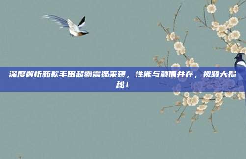 深度解析新款丰田超霸震撼来袭，性能与颜值并存，视频大揭秘！