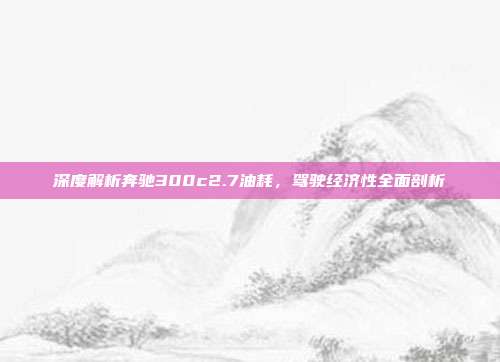 深度解析奔驰300c2.7油耗，驾驶经济性全面剖析