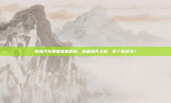 奇瑞汽车质量深度解析，品质提升之路，你了解多少？