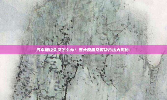 汽车遥控失灵怎么办？五大原因及解决方法大揭秘！