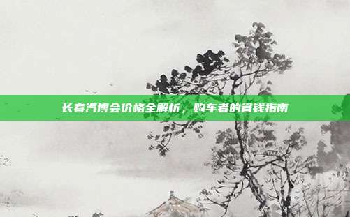 长春汽博会价格全解析，购车者的省钱指南