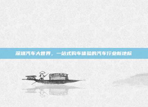 深圳汽车大世界，一站式购车体验的汽车行业新地标