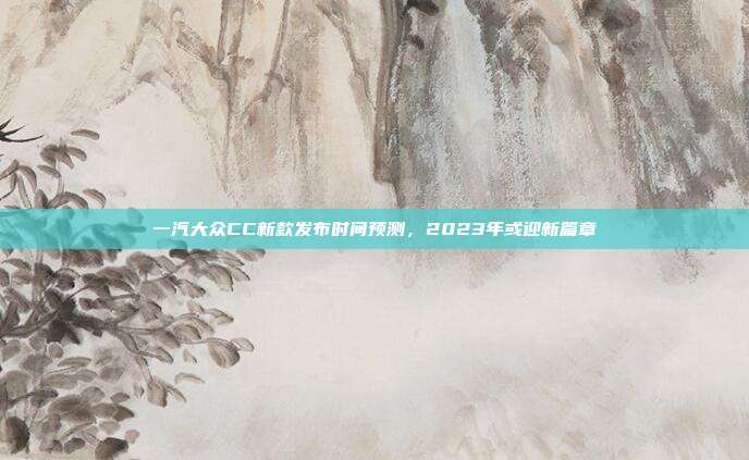 一汽大众CC新款发布时间预测，2023年或迎新篇章