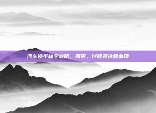 汽车换半轴全攻略，原因、过程及注意事项