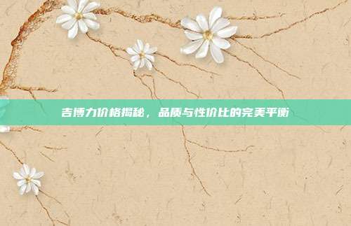 吉博力价格揭秘，品质与性价比的完美平衡