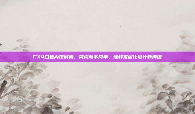 CX4白色内饰解析，简约而不简单，诠释家居化设计新潮流