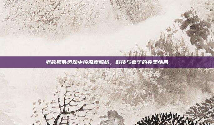 老款揽胜运动中控深度解析，科技与奢华的完美结合