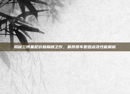揭秘兰博基尼价格巅峰之作，最昂贵车型盘点及性能解析
