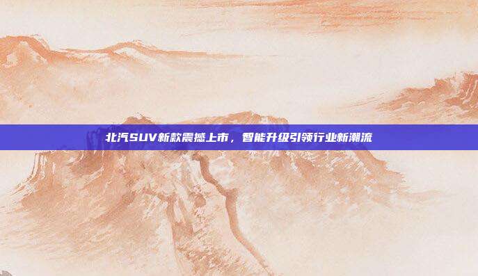 北汽SUV新款震撼上市，智能升级引领行业新潮流