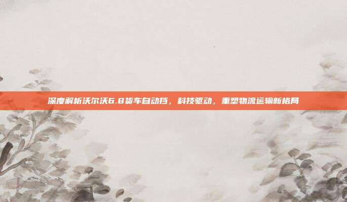 深度解析沃尔沃6.8货车自动挡，科技驱动，重塑物流运输新格局