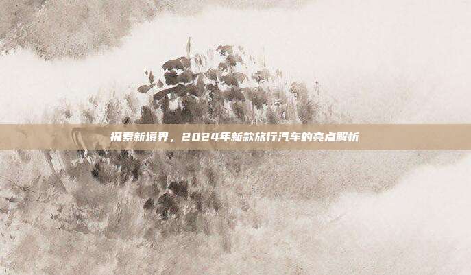 探索新境界，2024年新款旅行汽车的亮点解析