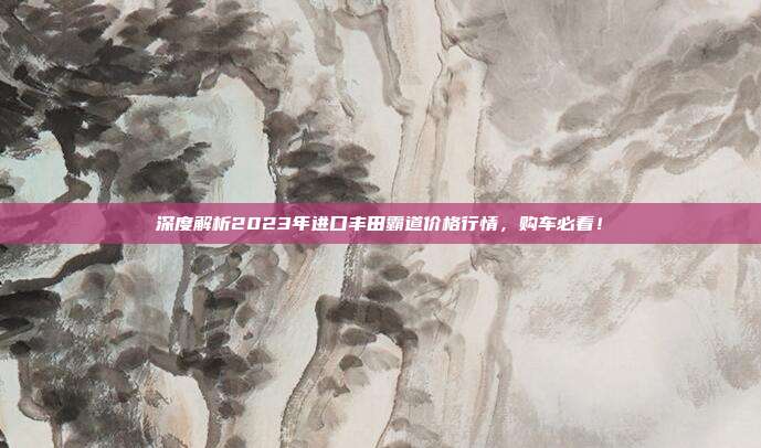 深度解析2023年进口丰田霸道价格行情，购车必看！