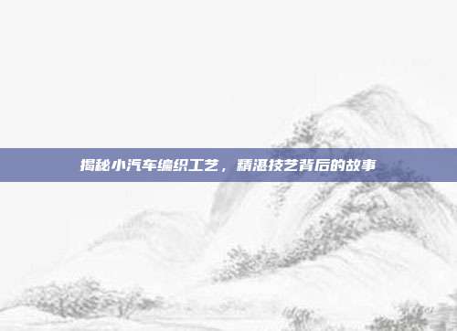 揭秘小汽车编织工艺，精湛技艺背后的故事