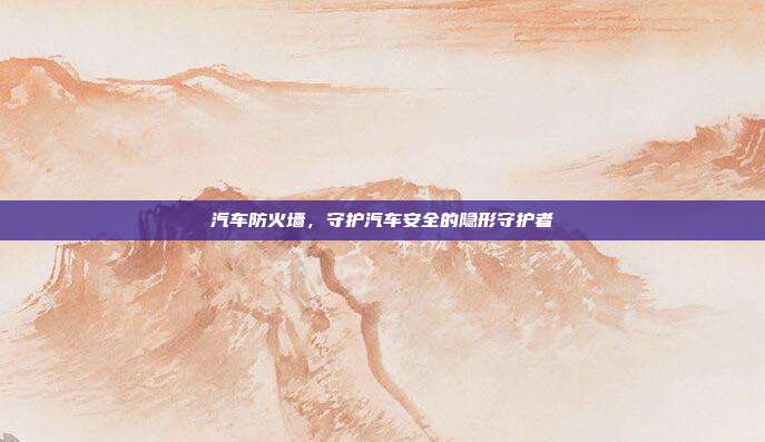 汽车防火墙，守护汽车安全的隐形守护者