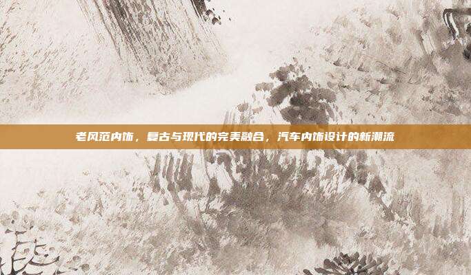 老风范内饰，复古与现代的完美融合，汽车内饰设计的新潮流
