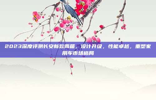 2023深度评测长安新款两箱，设计升级，性能卓越，重塑家用车市场格局