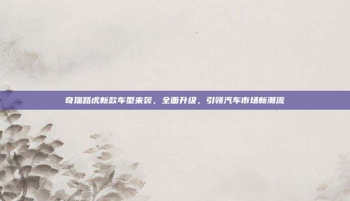 奇瑞路虎新款车型来袭，全面升级，引领汽车市场新潮流