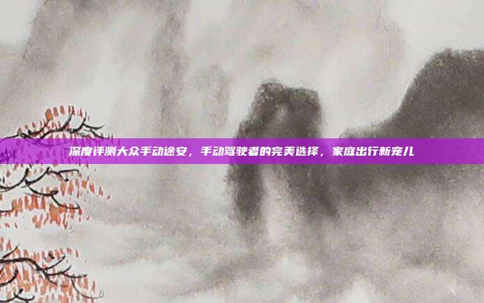 深度评测大众手动途安，手动驾驶者的完美选择，家庭出行新宠儿
