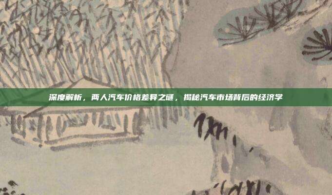 深度解析，两人汽车价格差异之谜，揭秘汽车市场背后的经济学