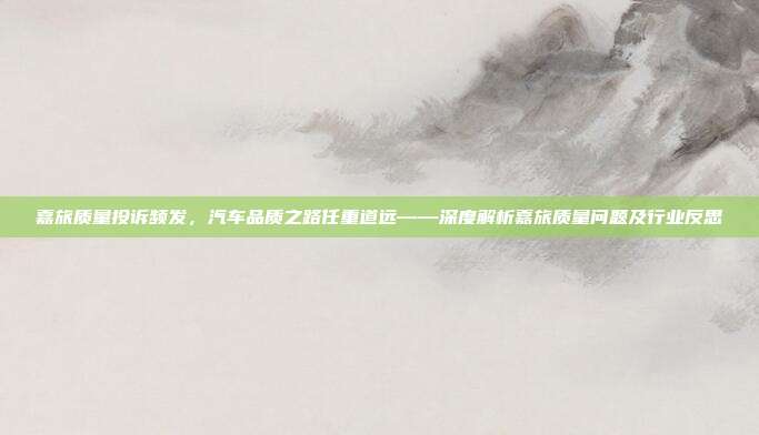 嘉旅质量投诉频发，汽车品质之路任重道远——深度解析嘉旅质量问题及行业反思