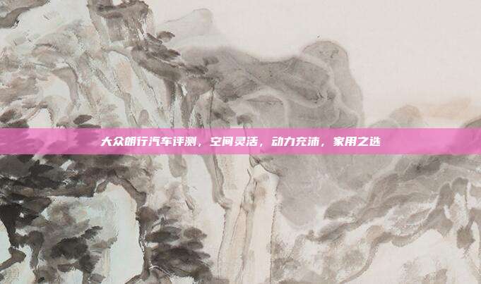 大众朗行汽车评测，空间灵活，动力充沛，家用之选