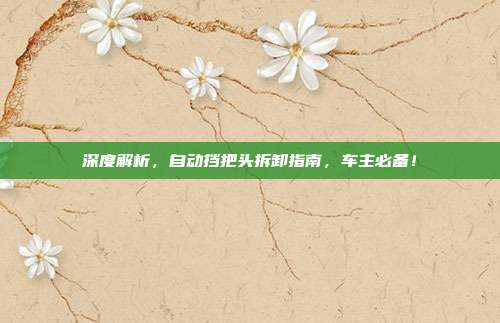 深度解析，自动挡把头拆卸指南，车主必备！