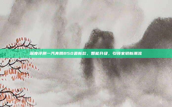 深度评测一汽奔腾B50最新款，智能升级，引领家轿新潮流