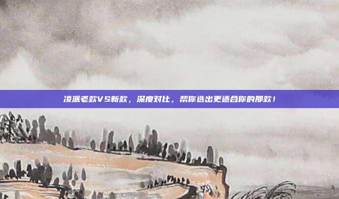 凌派老款VS新款，深度对比，帮你选出更适合你的那款！