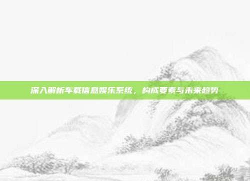 深入解析车载信息娱乐系统，构成要素与未来趋势