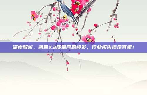 深度解析，凯翼X3质量问题频发，行业报告揭示真相！