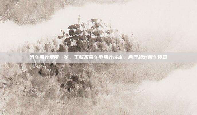 汽车保养费用一览，了解不同车型保养成本，合理规划用车预算
