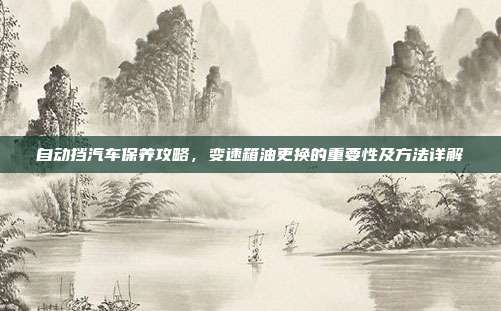 自动挡汽车保养攻略，变速箱油更换的重要性及方法详解