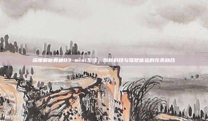 深度解析奥迪Q3 mini系统，创新科技与驾驶体验的完美融合