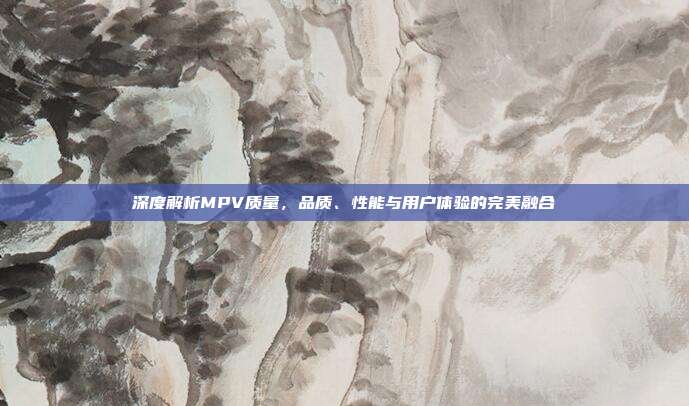深度解析MPV质量，品质、性能与用户体验的完美融合