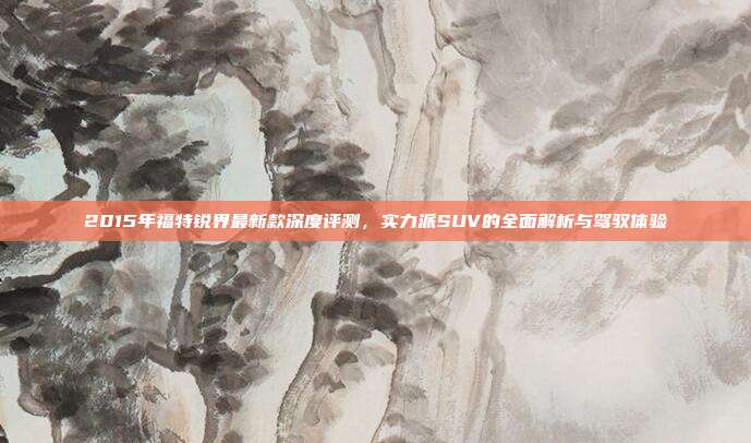 2015年福特锐界最新款深度评测，实力派SUV的全面解析与驾驭体验