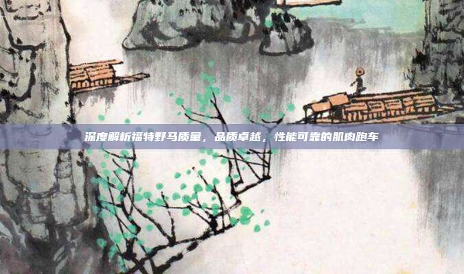 深度解析福特野马质量，品质卓越，性能可靠的肌肉跑车