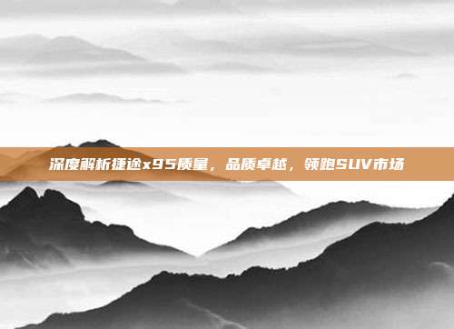 深度解析捷途x95质量，品质卓越，领跑SUV市场