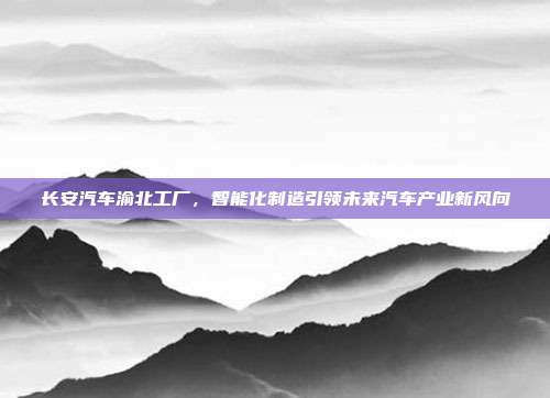 长安汽车渝北工厂，智能化制造引领未来汽车产业新风向
