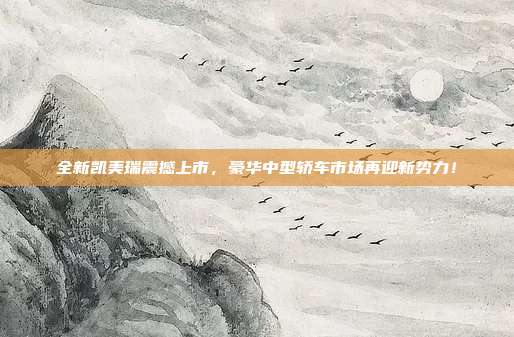 全新凯美瑞震撼上市，豪华中型轿车市场再迎新势力！