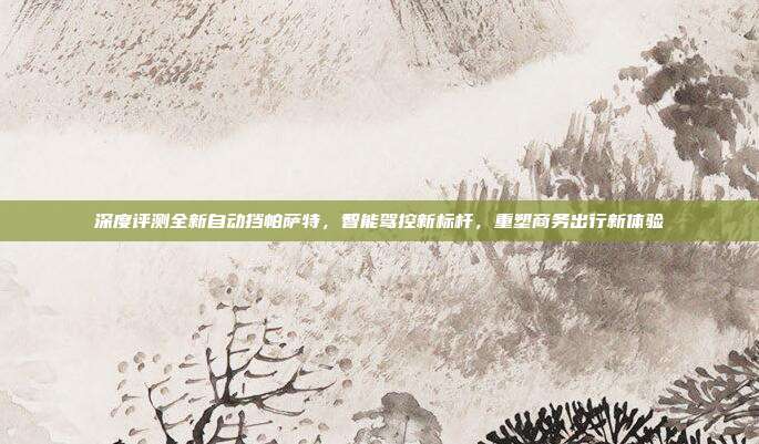 深度评测全新自动挡帕萨特，智能驾控新标杆，重塑商务出行新体验