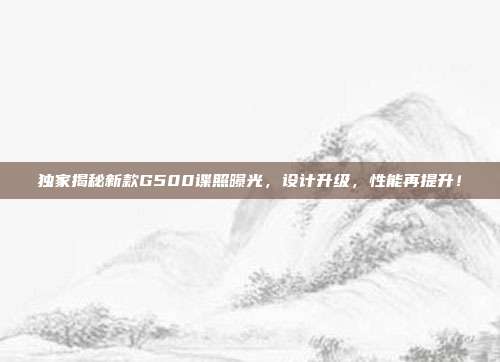 独家揭秘新款G500谍照曝光，设计升级，性能再提升！