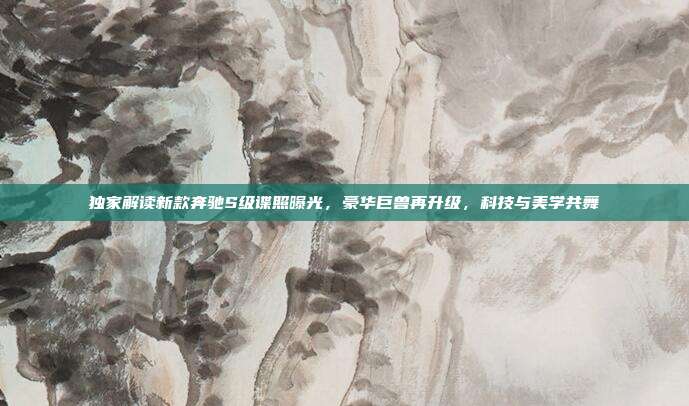 独家解读新款奔驰S级谍照曝光，豪华巨兽再升级，科技与美学共舞