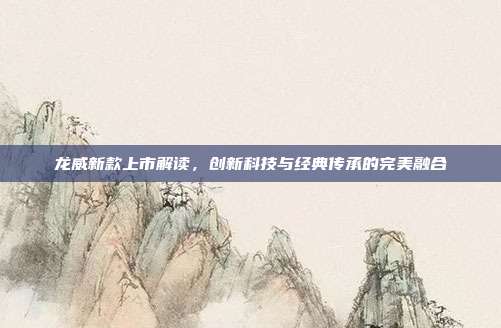 龙威新款上市解读，创新科技与经典传承的完美融合