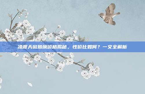凌渡天窗玻璃价格揭秘，性价比如何？一文全解析