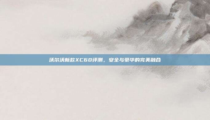 沃尔沃新款XC60评测，安全与豪华的完美融合