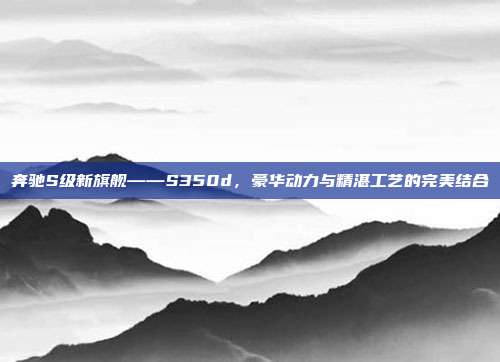 奔驰S级新旗舰——S350d，豪华动力与精湛工艺的完美结合