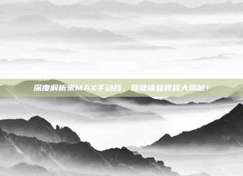 深度解析宋MAX手动挡，驾驶体验视频大揭秘！