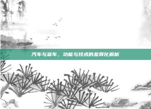 汽车与货车，功能与技术的差异化解析